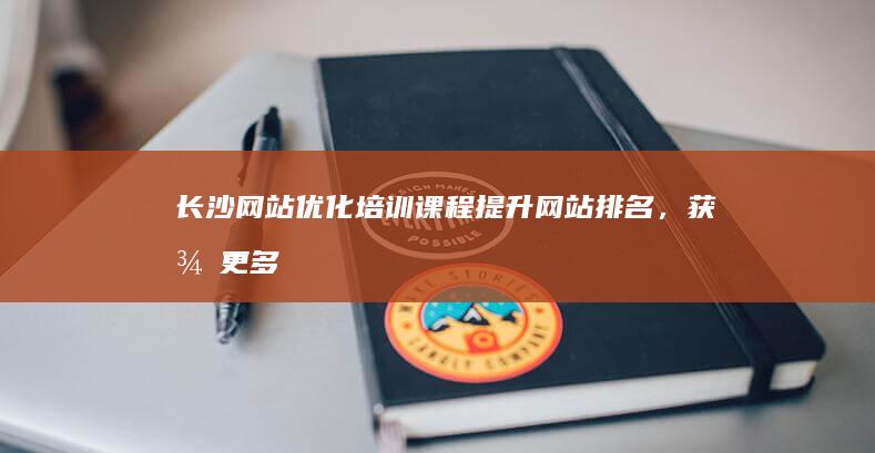长沙网站优化培训课程：提升网站排名，获得更多客户