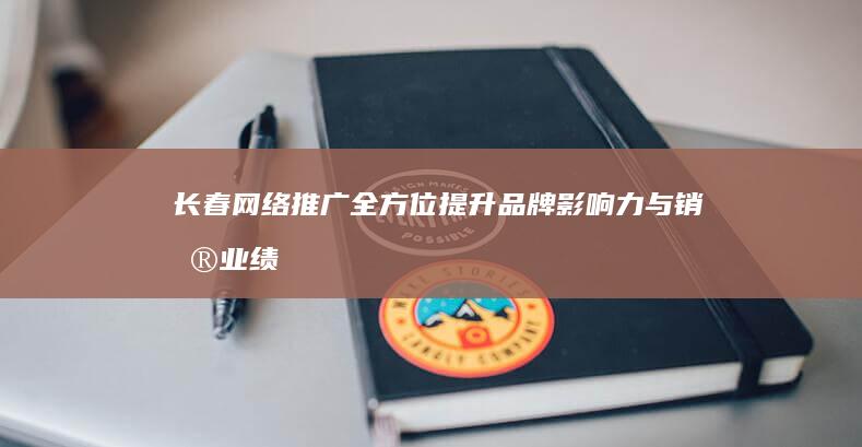 长春网络推广：全方位提升品牌影响力与销售业绩