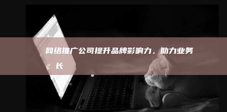 网络推广公司：提升品牌影响力，助力业务增长