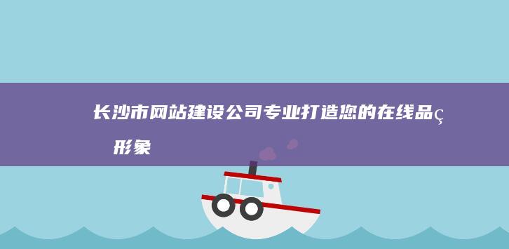 长沙市网站建设公司 - 专业打造您的在线品牌形象