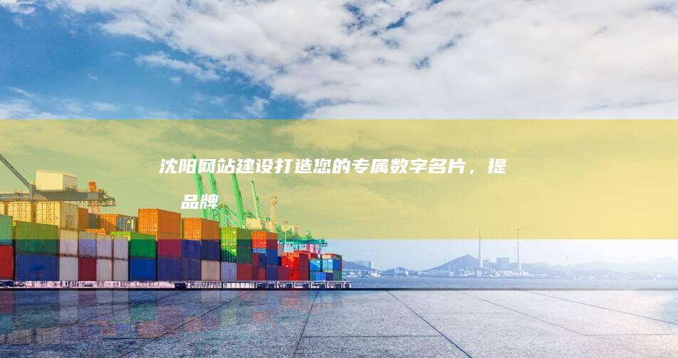 沈阳网站建设：打造您的专属数字名片，提升品牌形象和商业价值
