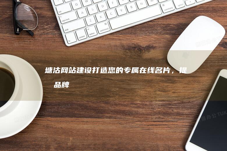 塘沽网站建设：打造您的专属在线名片，提升品牌形象与业务增长
