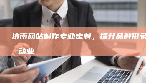 济南网站制作：专业定制，提升品牌形象，带动业务增长