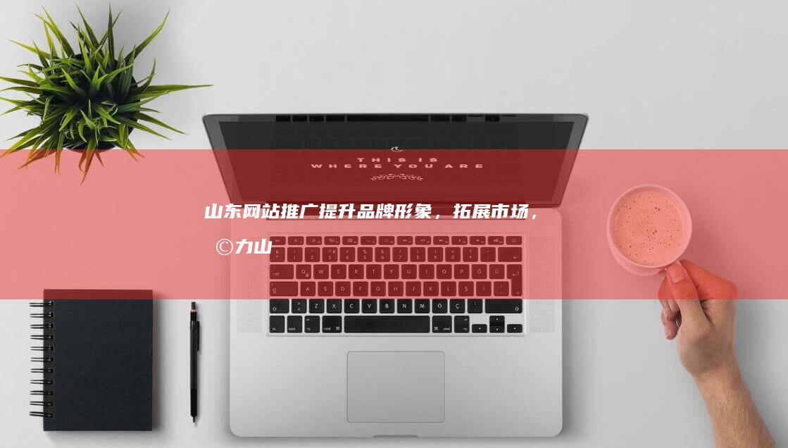 山东网站推广：提升品牌形象，拓展市场，助力山东企业发展