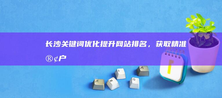 长沙关键词优化：提升网站排名，获取精准客户