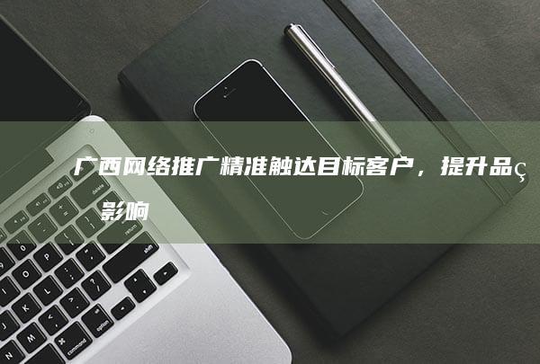 广西网络推广：精准触达目标客户，提升品牌影响力
