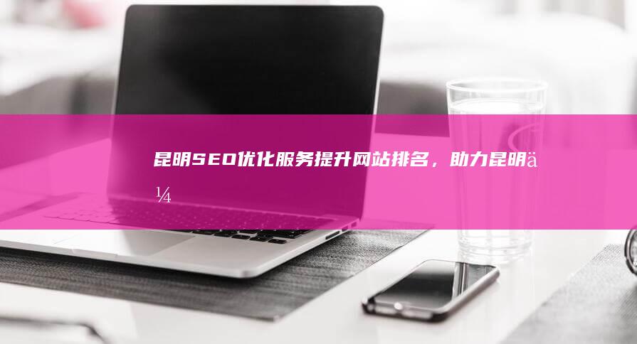昆明SEO优化服务：提升网站排名，助力昆明企业线上发展