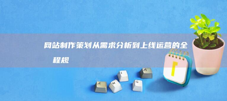网站制作策划：从需求分析到上线运营的全流程规划