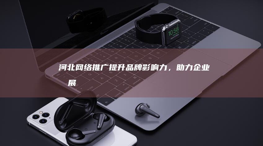 河北网络推广：提升品牌影响力，助力企业发展