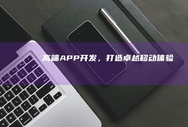 高端APP开发，打造卓越移动体验