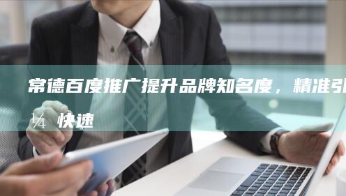 常德百度推广：提升品牌知名度，精准引流，快速增长业绩