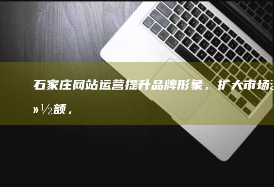 石家庄网站运营：提升品牌形象，扩大市场份额，实现精准引流