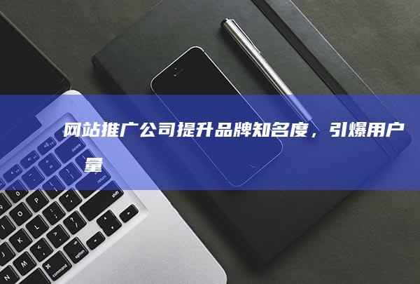 网站推广公司：提升品牌知名度，引爆用户流量