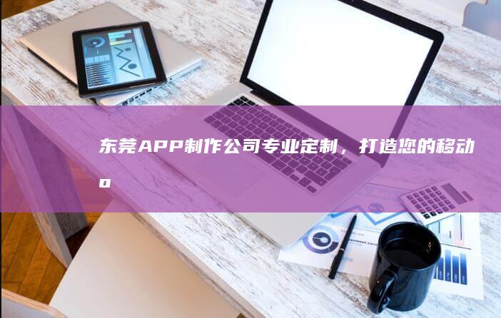 东莞APP制作公司：专业定制，打造您的移动应用