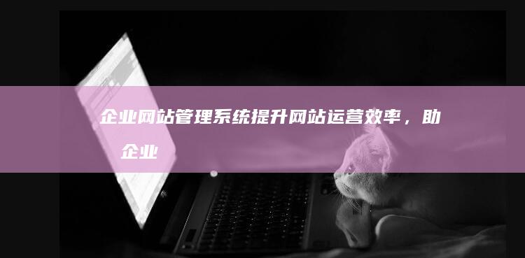 企业网站管理系统：提升网站运营效率，助力企业发展