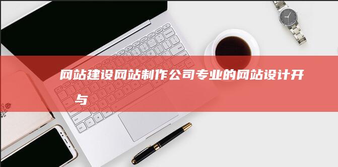 网站建设网站制作公司：专业的网站设计、开发与维护服务
