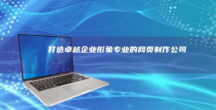 打造卓越企业形象：专业的网页制作公司