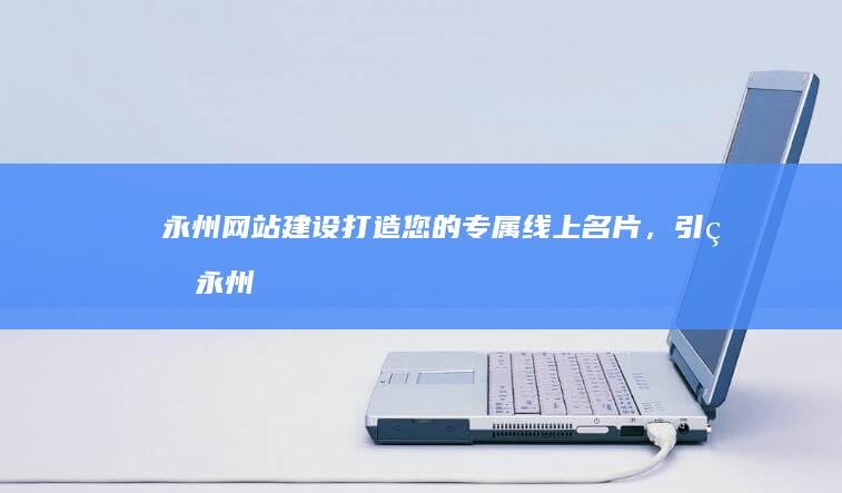 永州网站建设：打造您的专属线上名片，引爆永州市场！