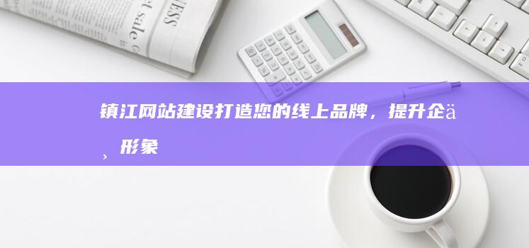 镇江网站建设：打造您的线上品牌，提升企业形象与业绩