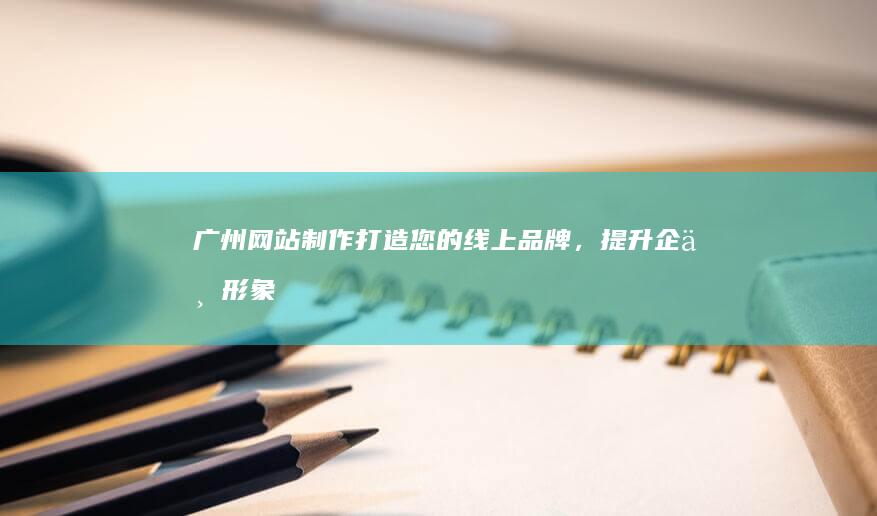 广州网站制作：打造您的线上品牌，提升企业形象