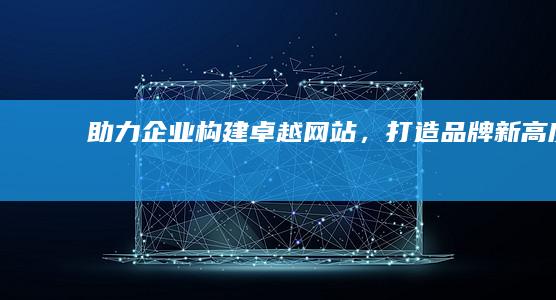 助力企业构建卓越网站，打造品牌新高度