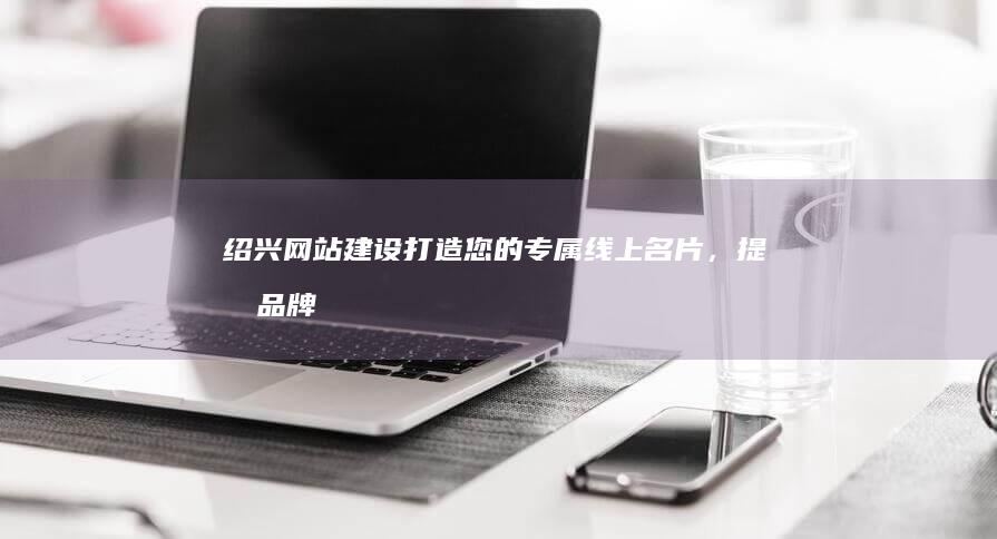 绍兴网站建设：打造您的专属线上名片，提升品牌形象和销售业绩