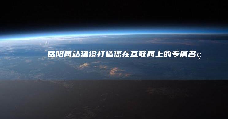 岳阳网站建设：打造您在互联网上的专属名片