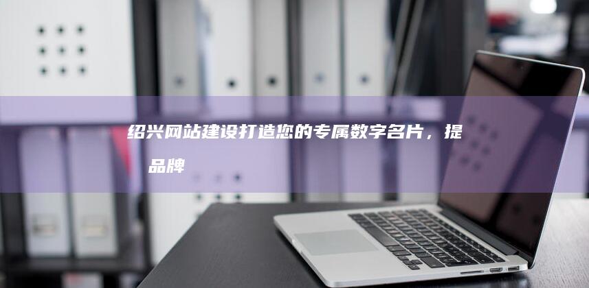 绍兴网站建设：打造您的专属数字名片，提升品牌形象，引爆线上商机