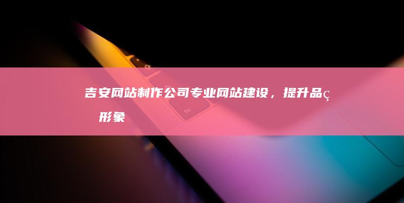 吉安网站制作公司 - 专业网站建设，提升品牌形象，助力企业发展