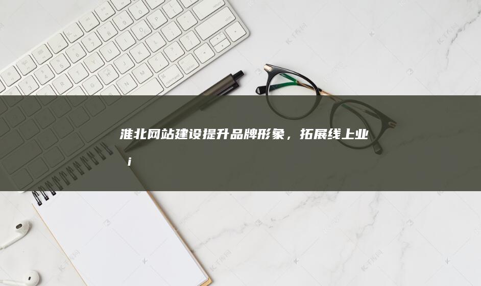 淮北网站建设：提升品牌形象，拓展线上业务