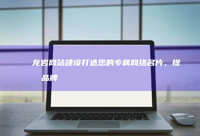龙岩网站建设：打造您的专属网络名片，提升品牌形象与业务增长