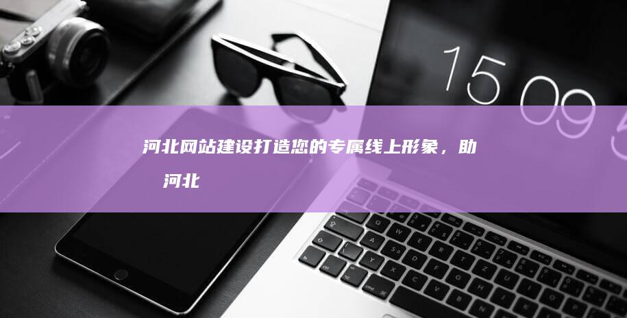 河北网站建设：打造您的专属线上形象，助力河北企业发展