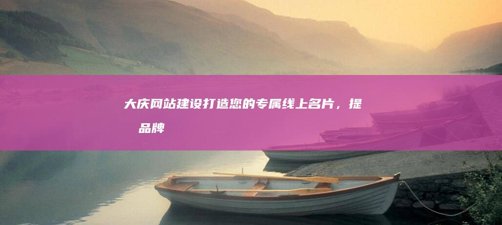 大庆网站建设:打造您的专属线上名片,提升品牌形象与业务增长