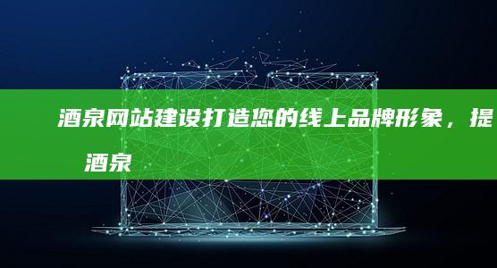 酒泉网站建设：打造您的线上品牌形象，提升酒泉企业竞争力