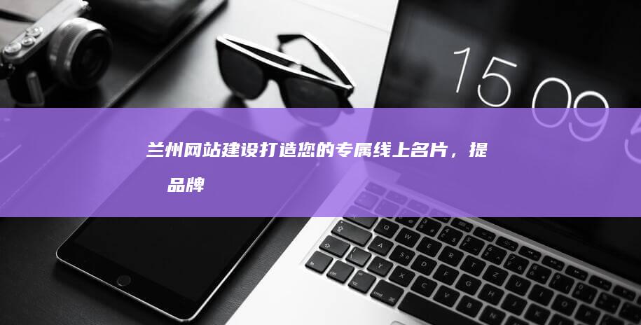 兰州网站建设：打造您的专属线上名片，提升品牌形象和业务增长
