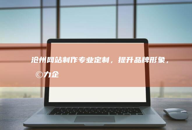 沧州网站制作：专业定制，提升品牌形象，助力企业发展