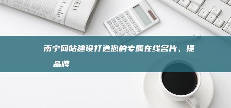 南宁网站建设：打造您的专属在线名片，提升品牌形象，拓展市场