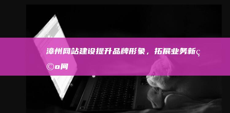 漳州网站建设：提升品牌形象，拓展业务新空间