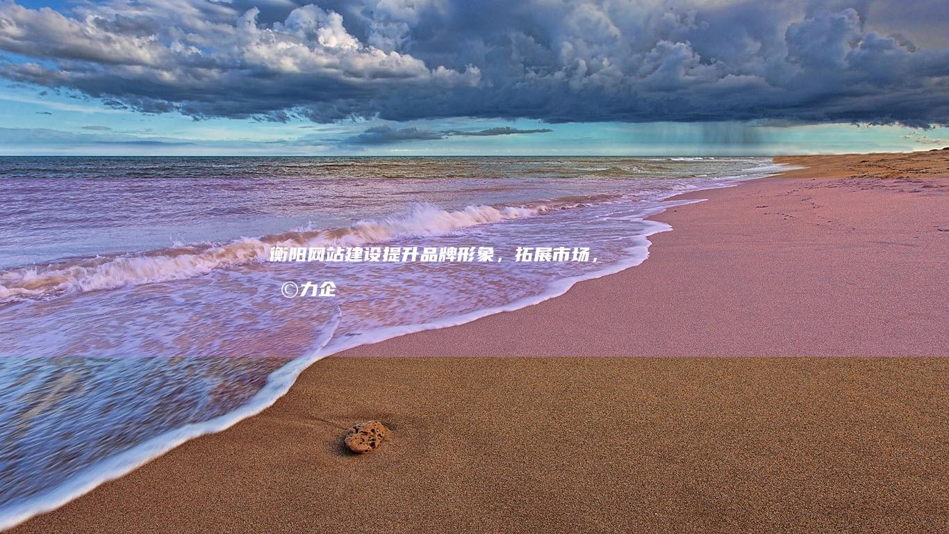 衡阳网站建设：提升品牌形象，拓展市场，助力企业发展