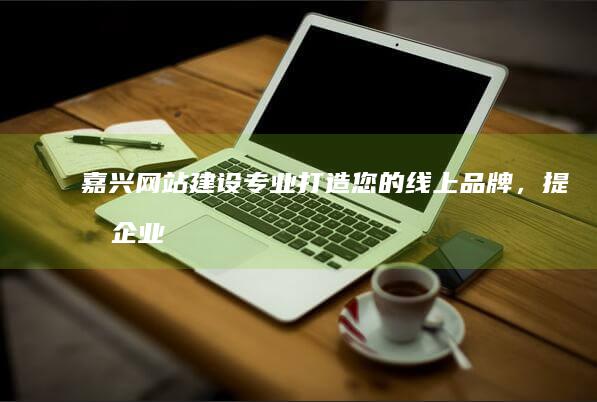 嘉兴网站建设：专业打造您的线上品牌，提升企业形象，拓展市场，实现业绩增长！