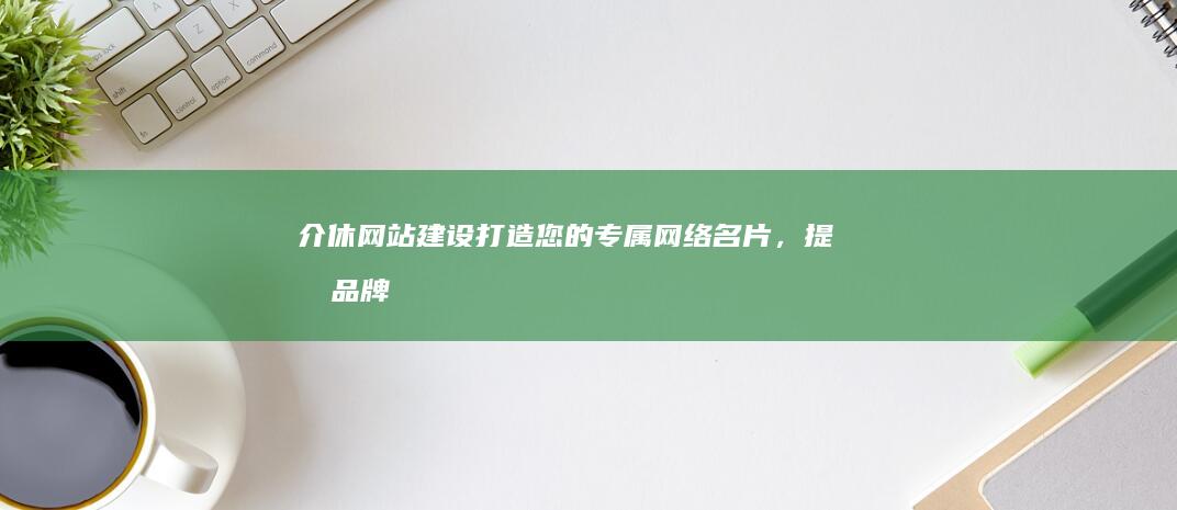 介休网站建设：打造您的专属网络名片，提升品牌影响力