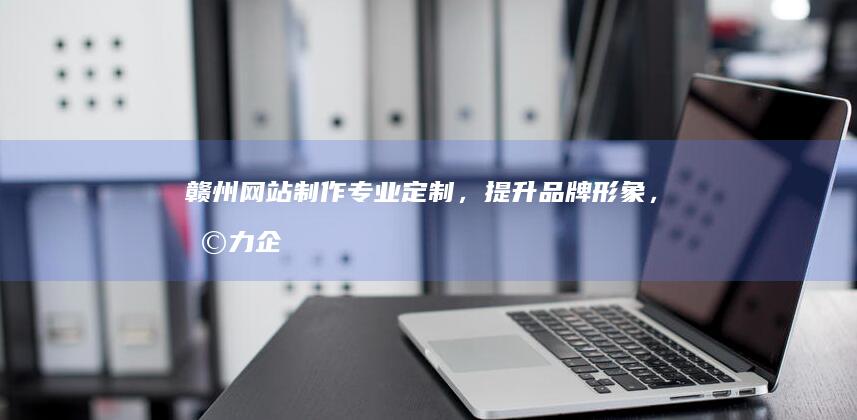 赣州网站制作：专业定制，提升品牌形象，助力企业发展