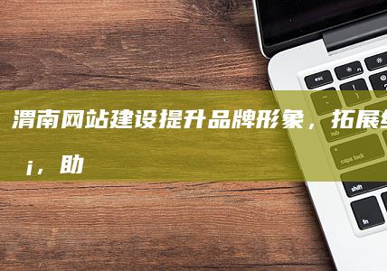 渭南网站建设：提升品牌形象，拓展线上业务，助力企业成功