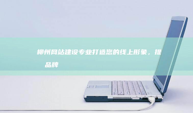 柳州网站建设：专业打造您的线上形象，提升品牌价值