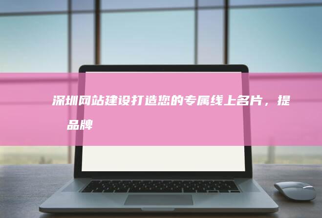 深圳网站建设：打造您的专属线上名片，提升品牌形象，引爆客户！