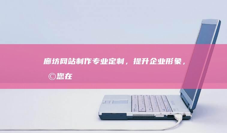 廊坊网站制作：专业定制，提升企业形象，助您在网络世界脱颖而出
