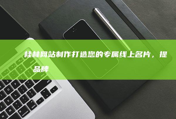 桂林网站制作：打造您的专属线上名片，提升品牌形象，引爆销售业绩！