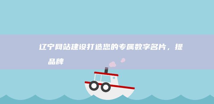 辽宁网站建设：打造您的专属数字名片，提升品牌形象，引领市场发展