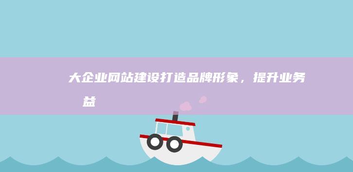 大企业网站建设：打造品牌形象，提升业务效益