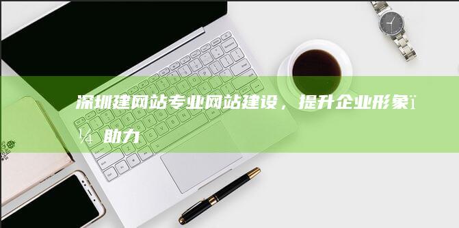 深圳建网站：专业网站建设，提升企业形象，助力业务发展